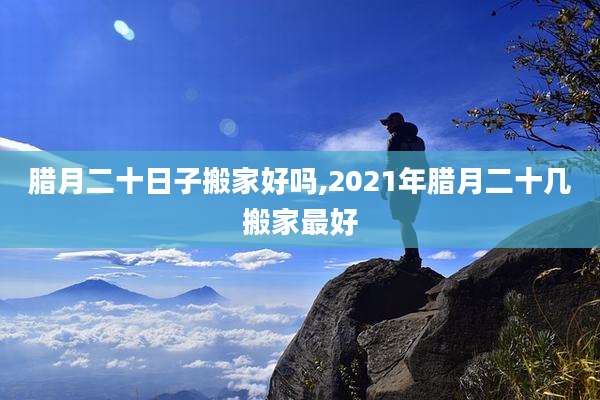 腊月二十日子搬家好吗,2021年腊月二十几搬家最好