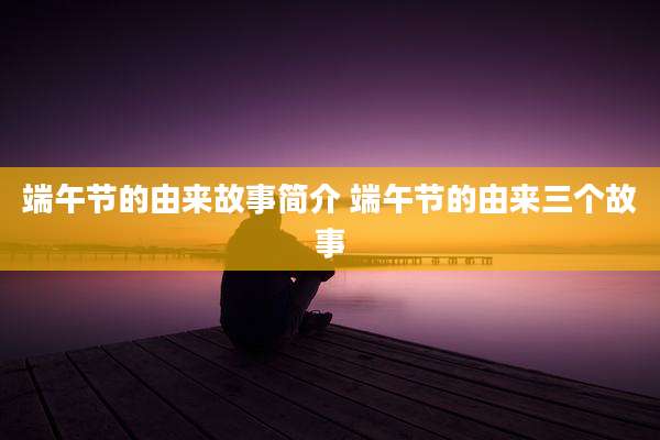 端午节的由来故事简介 端午节的由来三个故事