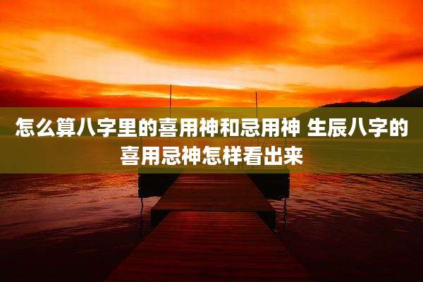 怎么算八字里的喜用神和忌用神 生辰八字的喜用忌神怎样看出来