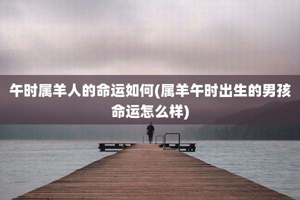 午时属羊人的命运如何(属羊午时出生的男孩命运怎么样)