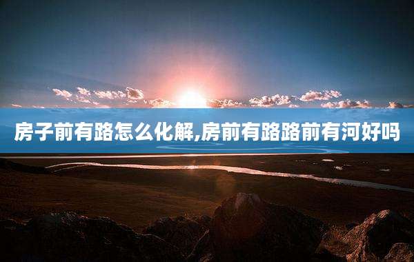 房子前有路怎么化解,房前有路路前有河好吗