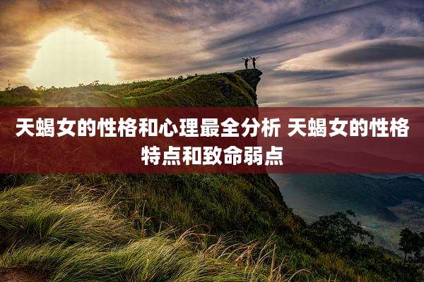 天蝎女的性格和心理最全分析 天蝎女的性格特点和致命弱点