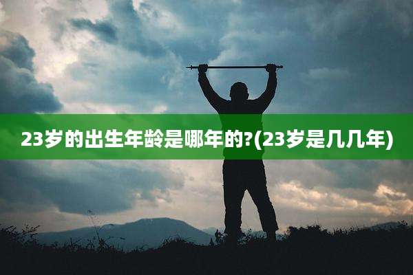 23岁的出生年龄是哪年的?(23岁是几几年)