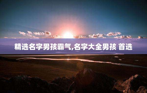 精选名字男孩霸气,名字大全男孩 首选