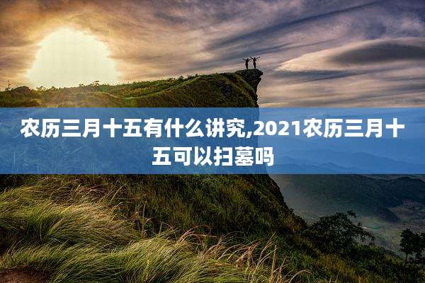 农历三月十五有什么讲究,2021农历三月十五可以扫墓吗