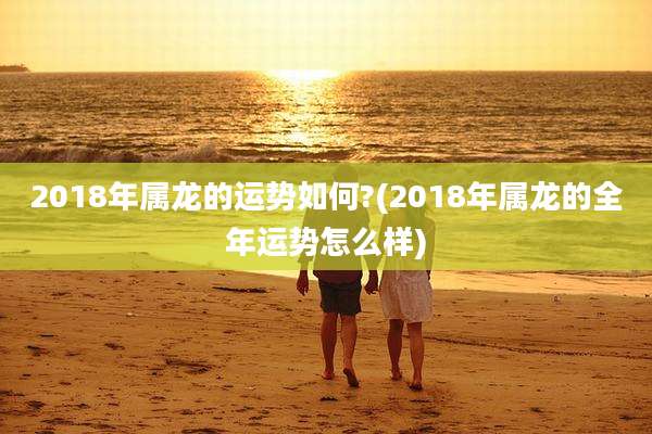 2018年属龙的运势如何?(2018年属龙的全年运势怎么样)