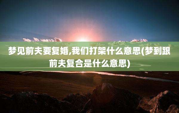 梦见前夫要复婚,我们打架什么意思(梦到跟前夫复合是什么意思)