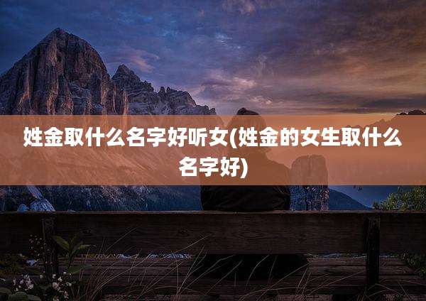姓金取什么名字好听女(姓金的女生取什么名字好)