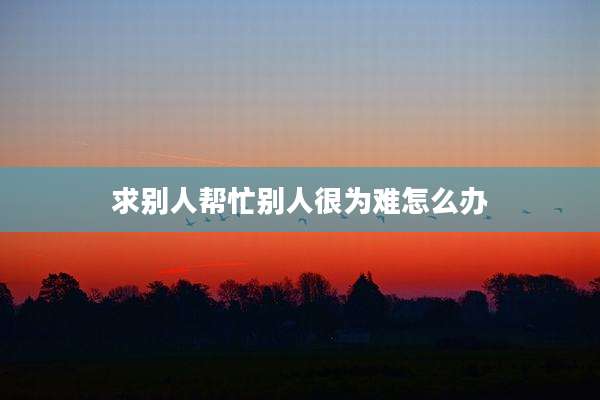 求别人帮忙别人很为难怎么办