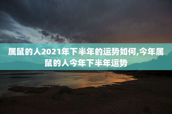 属鼠的人2021年下半年的运势如何,今年属鼠的人今年下半年运势