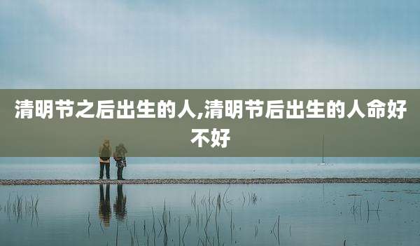 清明节之后出生的人,清明节后出生的人命好不好