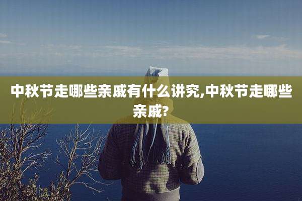 中秋节走哪些亲戚有什么讲究,中秋节走哪些亲戚?