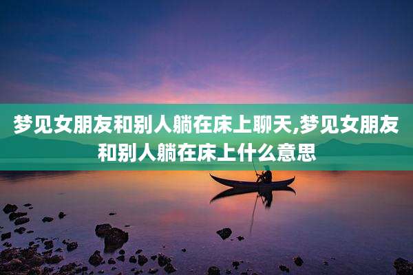 梦见女朋友和别人躺在床上聊天,梦见女朋友和别人躺在床上什么意思