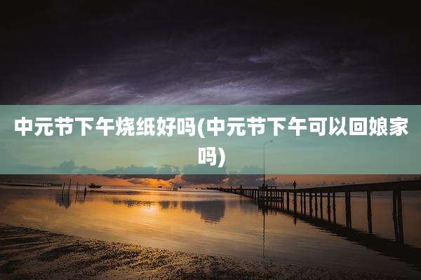中元节下午烧纸好吗(中元节下午可以回娘家吗)