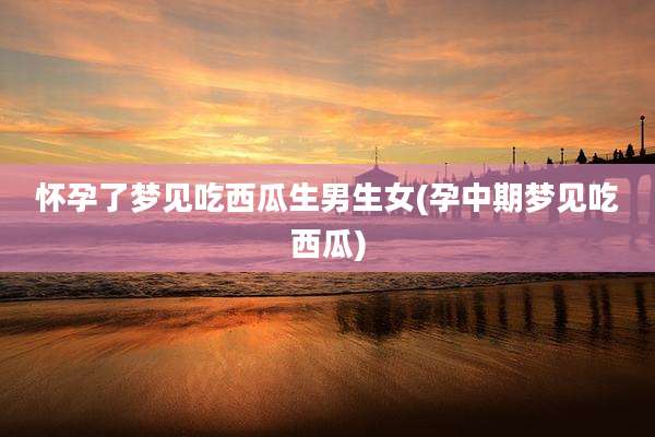 怀孕了梦见吃西瓜生男生女(孕中期梦见吃西瓜)