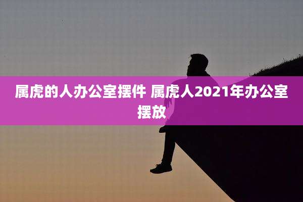 属虎的人办公室摆件 属虎人2021年办公室摆放
