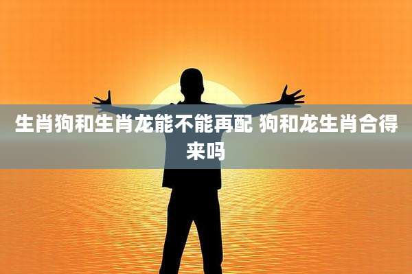 生肖狗和生肖龙能不能再配 狗和龙生肖合得来吗