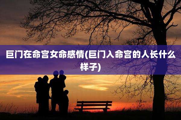巨门在命宫女命感情(巨门入命宫的人长什么样子)