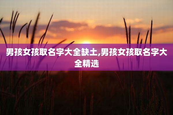 男孩女孩取名字大全缺土,男孩女孩取名字大全精选