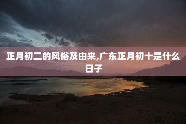正月初二的风俗及由来,广东正月初十是什么日子
