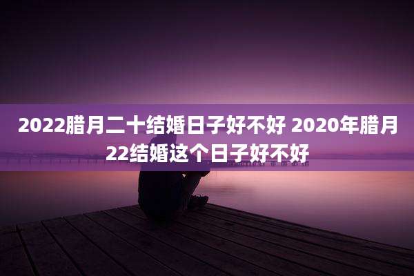2022腊月二十结婚日子好不好 2020年腊月22结婚这个日子好不好