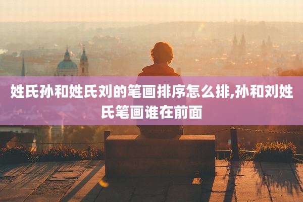 姓氏孙和姓氏刘的笔画排序怎么排,孙和刘姓氏笔画谁在前面