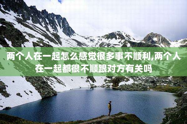 两个人在一起怎么感觉很多事不顺利,两个人在一起都很不顺跟对方有关吗