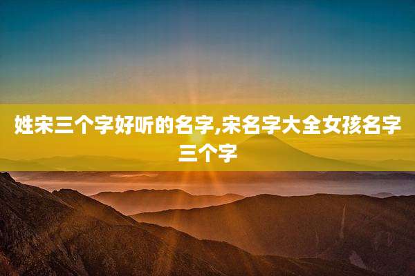 姓宋三个字好听的名字,宋名字大全女孩名字三个字