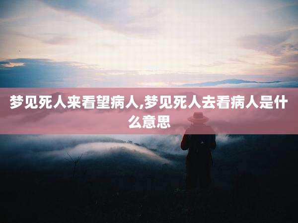 梦见死人来看望病人,梦见死人去看病人是什么意思