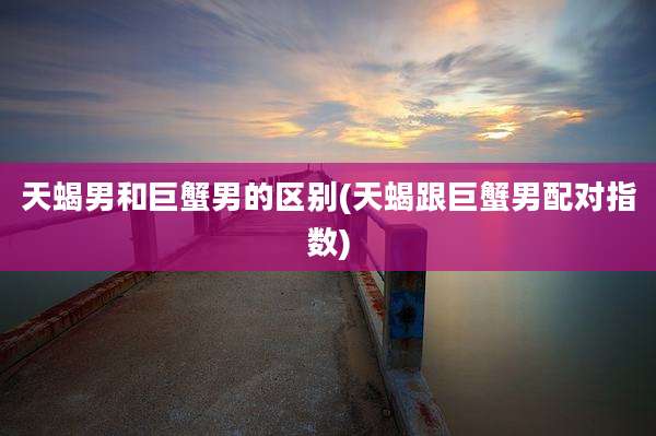 天蝎男和巨蟹男的区别(天蝎跟巨蟹男配对指数)