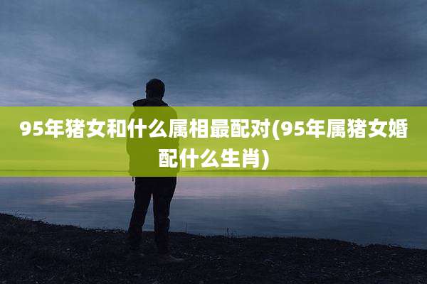 95年猪女和什么属相最配对(95年属猪女婚配什么生肖)