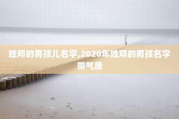 姓邓的男孩儿名字,2020年姓邓的男孩名字带气质