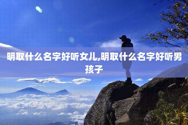 明取什么名字好听女儿,明取什么名字好听男孩子