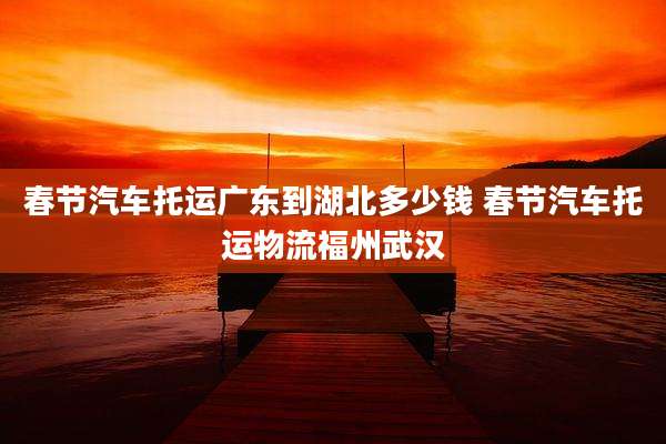 春节汽车托运广东到湖北多少钱 春节汽车托运物流福州武汉