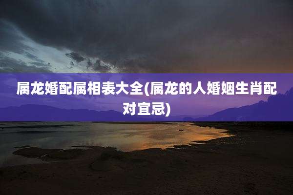 属龙婚配属相表大全(属龙的人婚姻生肖配对宜忌)
