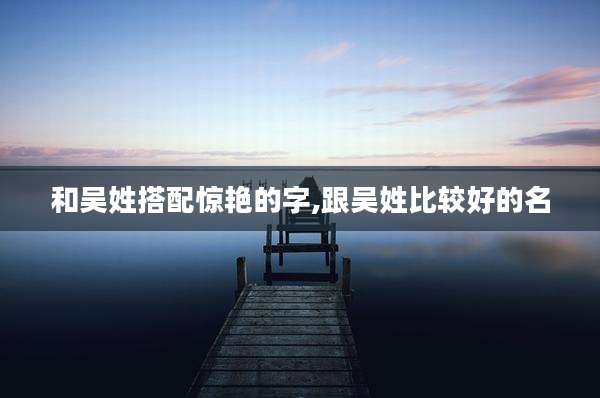 和吴姓搭配惊艳的字,跟吴姓比较好的名