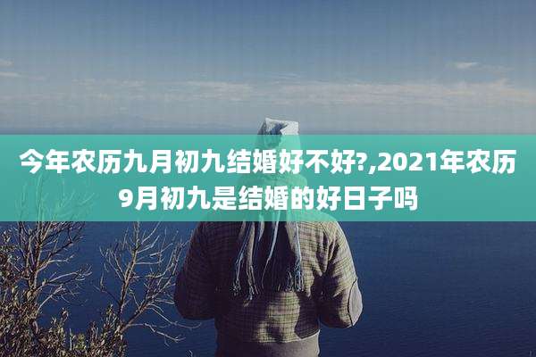 今年农历九月初九结婚好不好?,2021年农历9月初九是结婚的好日子吗