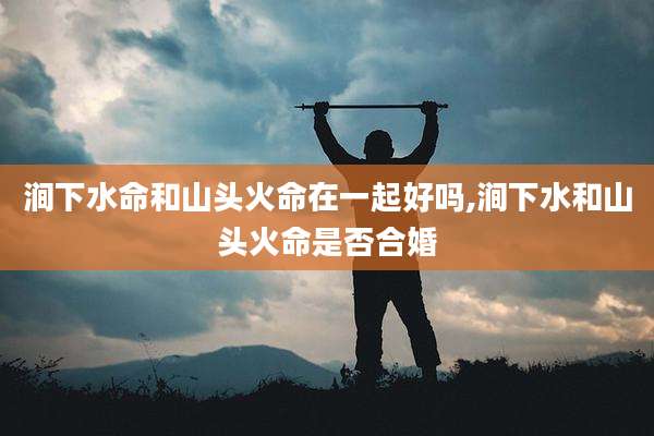 涧下水命和山头火命在一起好吗,涧下水和山头火命是否合婚