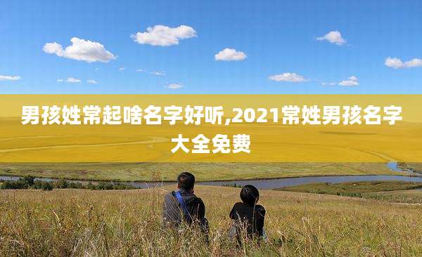男孩姓常起啥名字好听,2021常姓男孩名字大全免费