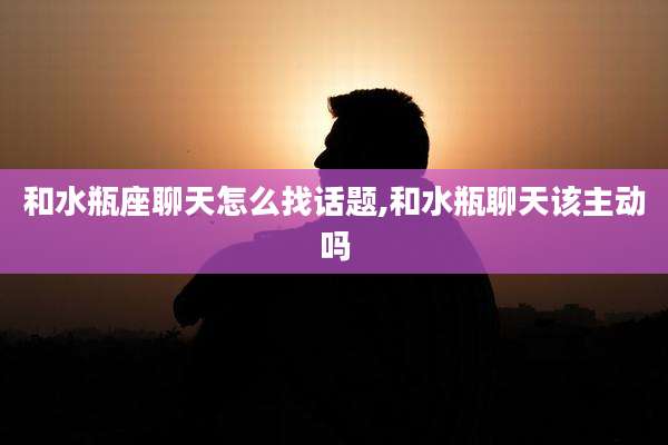 和水瓶座聊天怎么找话题,和水瓶聊天该主动吗