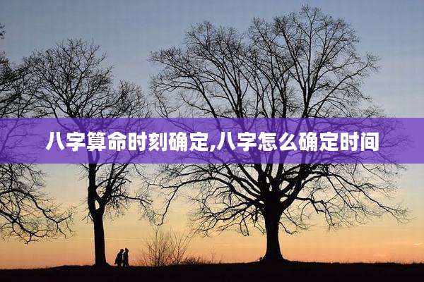 八字算命时刻确定,八字怎么确定时间