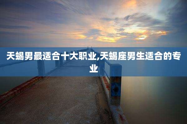 天蝎男最适合十大职业,天蝎座男生适合的专业