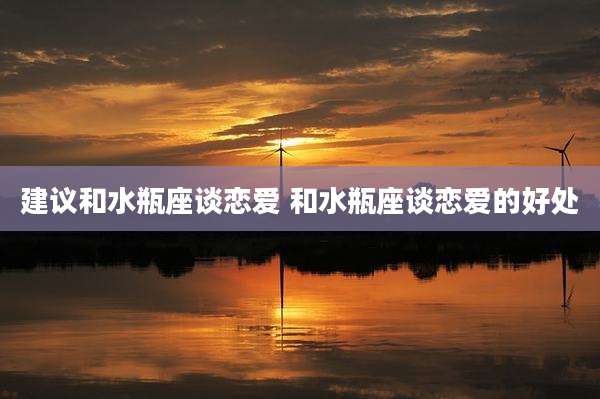 建议和水瓶座谈恋爱 和水瓶座谈恋爱的好处
