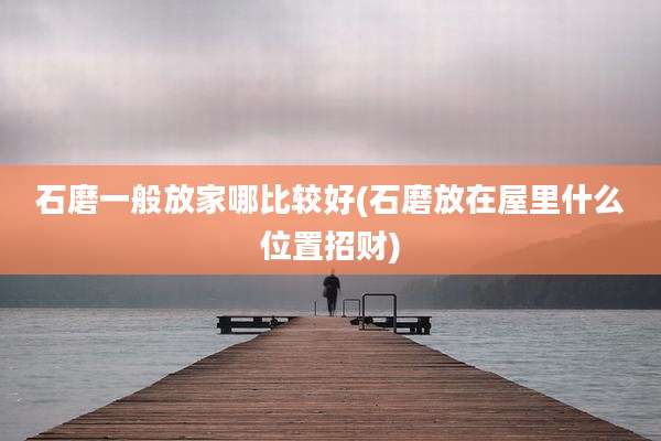 石磨一般放家哪比较好(石磨放在屋里什么位置招财)