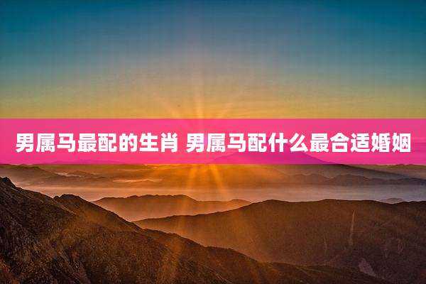 男属马最配的生肖 男属马配什么最合适婚姻