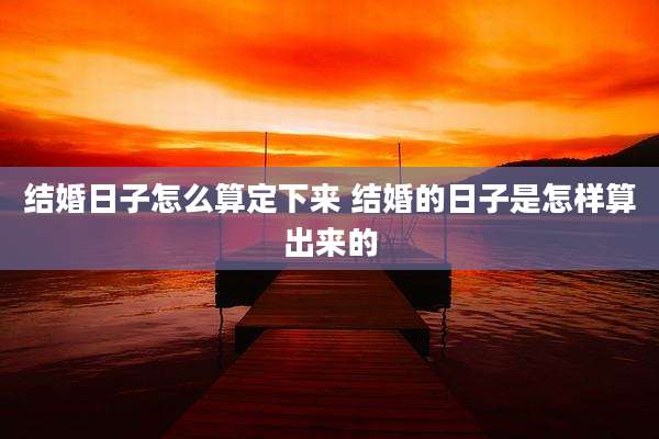 结婚日子怎么算定下来 结婚的日子是怎样算出来的