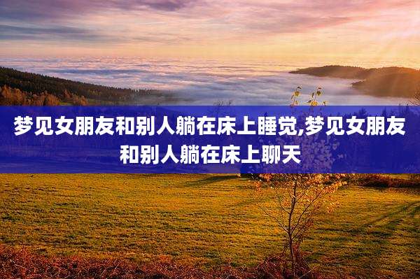 梦见女朋友和别人躺在床上睡觉,梦见女朋友和别人躺在床上聊天