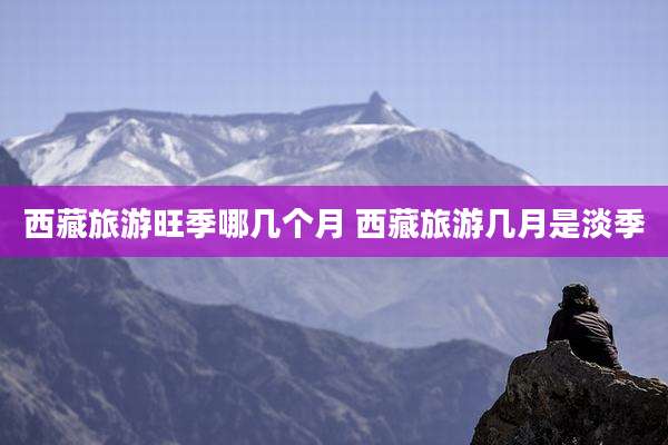 西藏旅游旺季哪几个月 西藏旅游几月是淡季