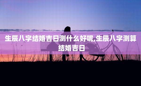 生辰八字结婚吉日测什么好呢,生辰八字测算 结婚吉日
