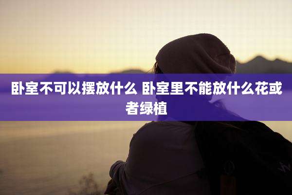 卧室不可以摆放什么 卧室里不能放什么花或者绿植